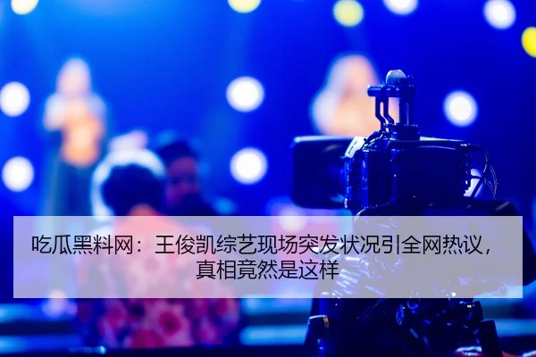 吃瓜黑料网：王俊凯综艺现场突发状况引全网热议，真相竟然是这样